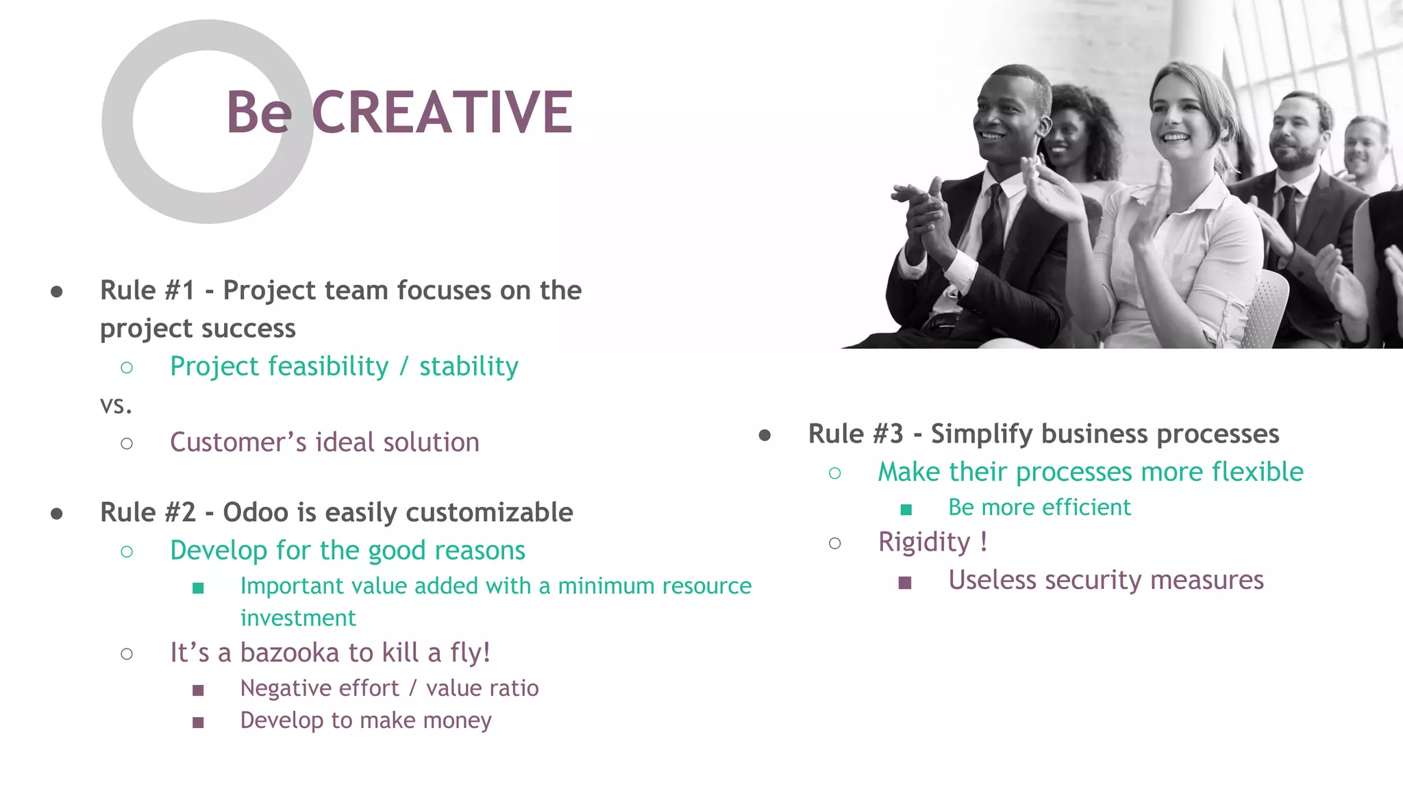 Be CREATIVE
● Rule #2 - Odoo is easily customizable
○ Develop for the good reasons
■ Important value added with a minimum resource
investment
○ It&rsquo;s a bazooka to kill a fly!
■ Negative effort / value ratio
■ Develop to make money
● Rule #3 - Simplify business processes
○ Make their processes more flexible
■ Be more efficient
○ Rigidity !
■ Useless security measures
● Rule #1 - Project team focuses on the
project success
○ Project feasibility / stability
vs.
○ Customer&rsquo;s ideal solution
 