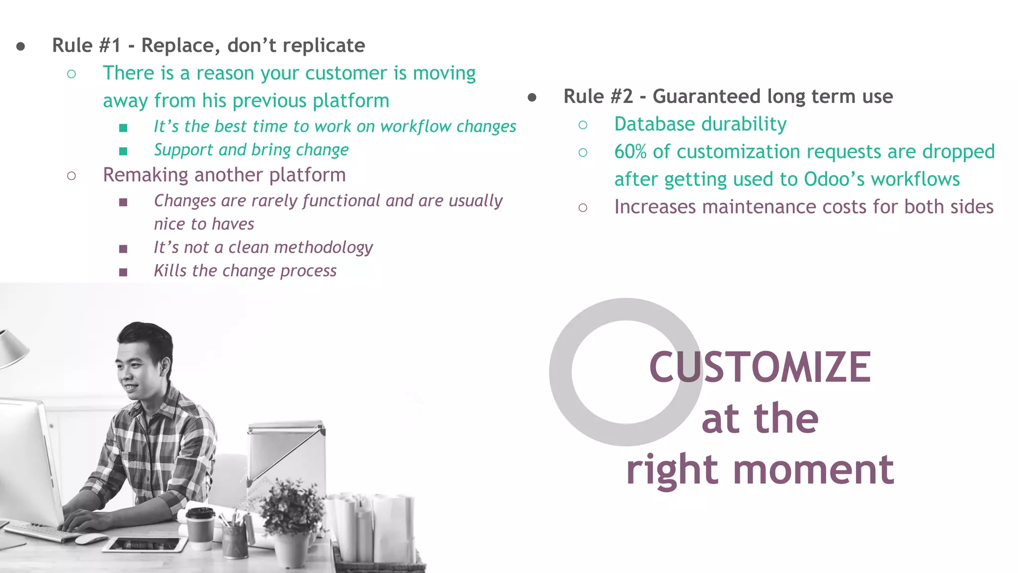 CUSTOMIZE
at the
right moment
● Rule #1 - Replace, don&rsquo;t replicate
○ There is a reason your customer is moving
away from his previous platform
■ It&rsquo;s the best time to work on workflow changes
■ Support and bring change
○ Remaking another platform
■ Changes are rarely functional and are usually
nice to haves
■ It&rsquo;s not a clean methodology
■ Kills the change process
● Rule #2 - Guaranteed long term use
○ Database durability
○ 60% of customization requests are dropped
after getting used to Odoo&rsquo;s workflows
○ Increases maintenance costs for both sides
 