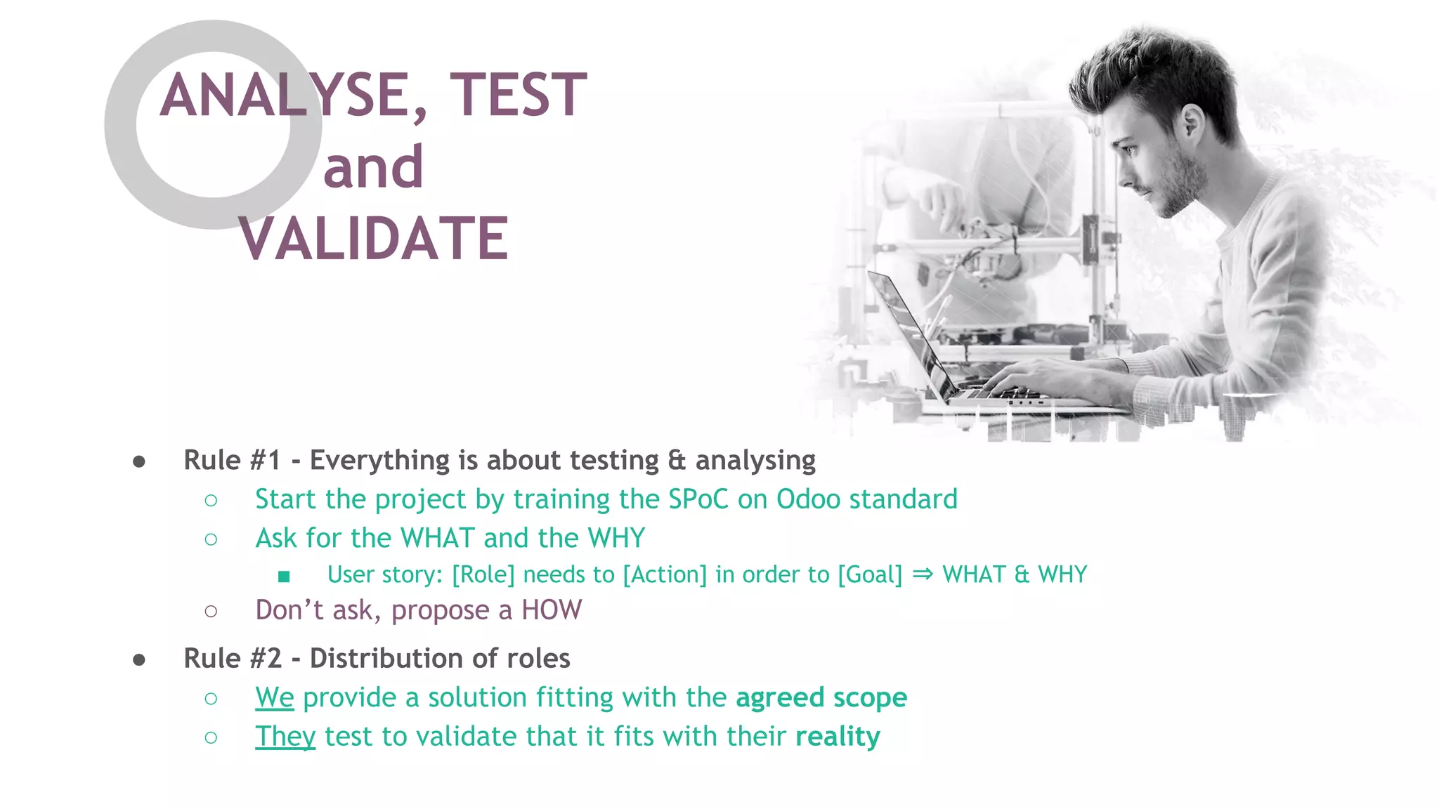 ANALYSE, TEST
and
VALIDATE
● Rule #2 - Distribution of roles
○ We provide a solution fitting with the agreed scope
○ They test to validate that it fits with their reality
● Rule #1 - Everything is about testing & analysing
○ Start the project by training the SPoC on Odoo standard
○ Ask for the WHAT and the WHY
■ User story: [Role] needs to [Action] in order to [Goal] &rArr; WHAT & WHY
○ Don&rsquo;t ask, propose a HOW
 