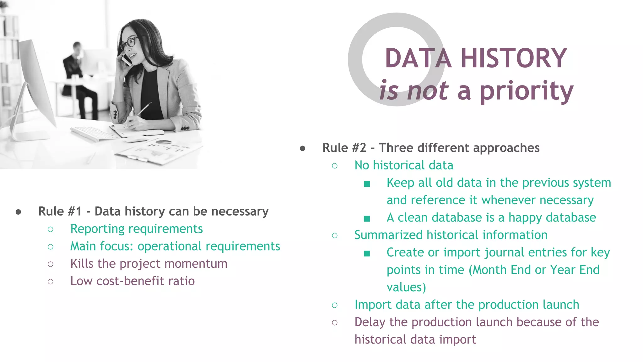 DATA HISTORY
is not a priority
● Rule #1 - Data history can be necessary
○ Reporting requirements
○ Main focus: operational requirements
○ Kills the project momentum
○ Low cost-benefit ratio
● Rule #2 - Three different approaches
○ No historical data
■ Keep all old data in the previous system
and reference it whenever necessary
■ A clean database is a happy database
○ Summarized historical information
■ Create or import journal entries for key
points in time (Month End or Year End
values)
○ Import data after the production launch
○ Delay the production launch because of the
historical data import
 