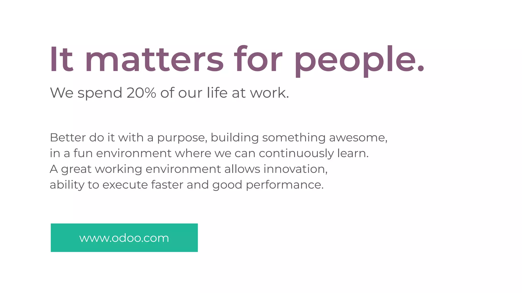 It matters for people.
We spend 20% of our life at work.
Better do it with a purpose, building something awesome,
in a fun environment where we can continuously learn.
A great working environment allows innovation,
ability to execute faster and good performance.
www.odoo.com
 