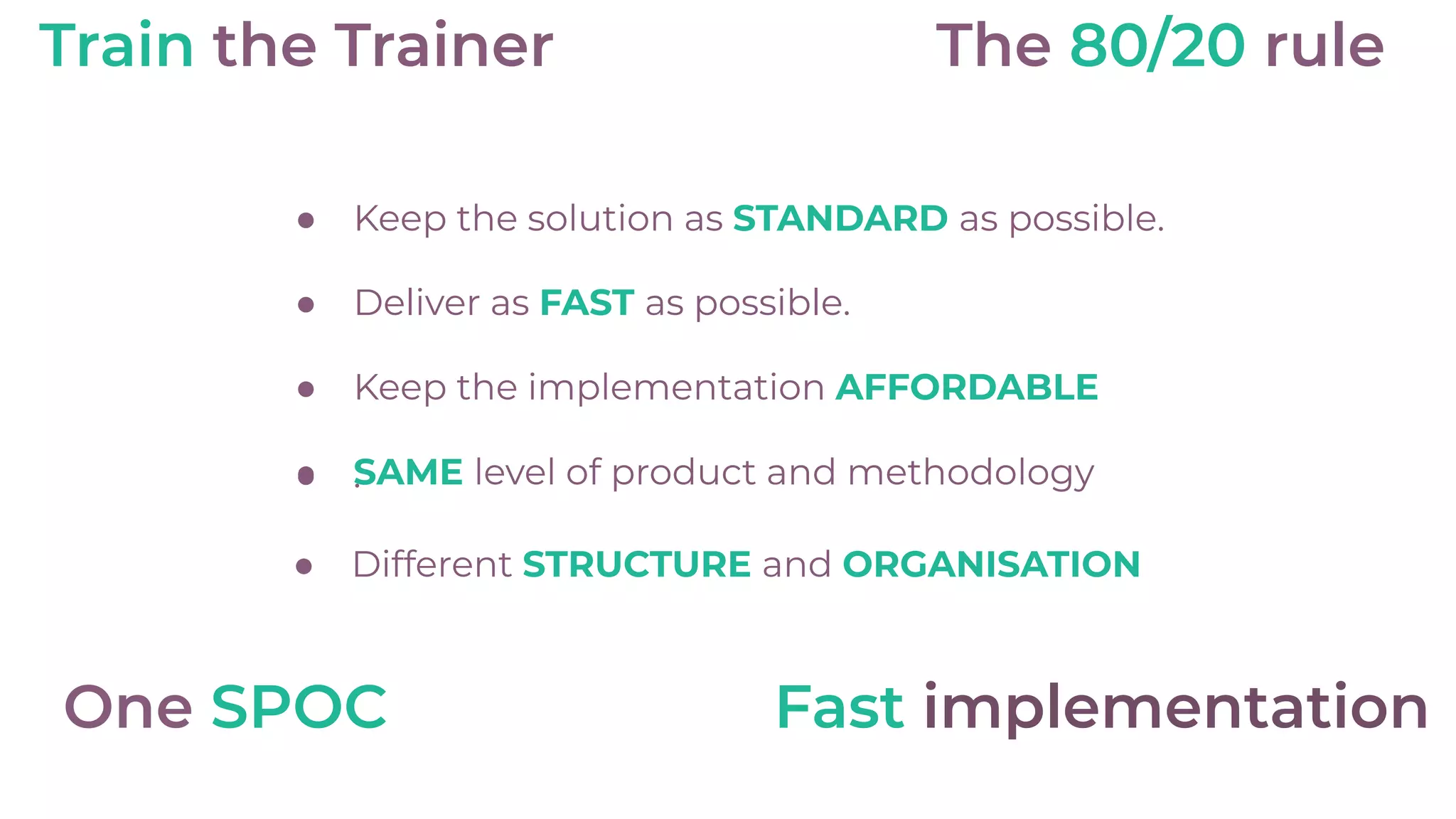 ● Keep the solution as STANDARD as possible.
● Deliver as FAST as possible.
● Keep the implementation AFFORDABLE
● .● SAME level of product and methodology
● Different STRUCTURE and ORGANISATION
The 80/20 rule
One SPOC
Train the Trainer
Fast implementation
 