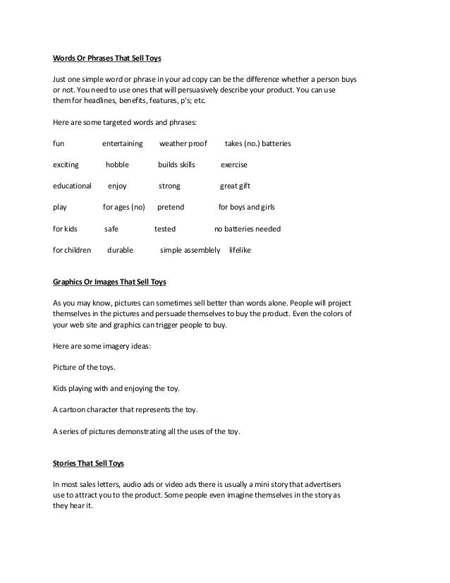 Words Or Phrases That Sell Toys
Just one simple word or phrase in your ad copy can be the difference whether a person buys
or not. You need to use ones that will persuasively describe your product. You can use
them for headlines, benefits, features, p's; etc.
Here are some targeted words and phrases:
fun entertaining weather proof takes (no.) batteries
exciting hobble builds skills exercise
educational enjoy strong great gift
play for ages (no) pretend for boys and girls
for kids safe tested no batteries needed
for children durable simple assemblely lifelike
Graphics Or Images That Sell Toys
As you may know, pictures can sometimes sell better than words alone. People will project
themselves in the pictures and persuade themselves to buy the product. Even the colors of
your web site and graphics can trigger people to buy.
Here are some imagery ideas:
Picture of the toys.
Kids playing with and enjoying the toy.
A cartoon character that represents the toy.
A series of pictures demonstrating all the uses of the toy.
Stories That Sell Toys
In most sales letters, audio ads or video ads there is usually a mini story that advertisers
use to attract you to the product. Some people even imagine themselves in the story as
they hear it.
 