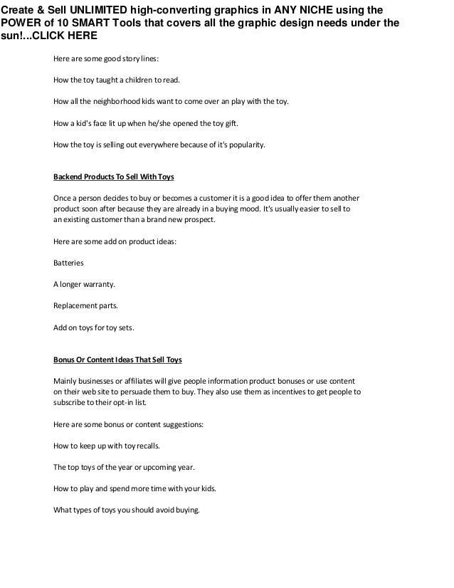 Here are some good story lines:
How the toy taught a children to read.
How all the neighborhood kids want to come over an play with the toy.
How a kid's face lit up when he/she opened the toy gift.
How the toy is selling out everywhere because of it's popularity.
Backend Products To Sell With Toys
Once a person decides to buy or becomes a customer it is a good idea to offer them another
product soon after because they are already in a buying mood. It's usually easier to sell to
an existing customer than a brand new prospect.
Here are some add on product ideas:
Batteries
A longer warranty.
Replacement parts.
Add on toys for toy sets.
Bonus Or Content Ideas That Sell Toys
Mainly businesses or affiliates will give people information product bonuses or use content
on their web site to persuade them to buy. They also use them as incentives to get people to
subscribe to their opt-in list.
Here are some bonus or content suggestions:
How to keep up with toy recalls.
The top toys of the year or upcoming year.
How to play and spend more time with your kids.
What types of toys you should avoid buying.
Create & Sell UNLIMITED high-converting graphics in ANY NICHE using the
POWER of 10 SMART Tools that covers all the graphic design needs under the
sun!...CLICK HERE
 