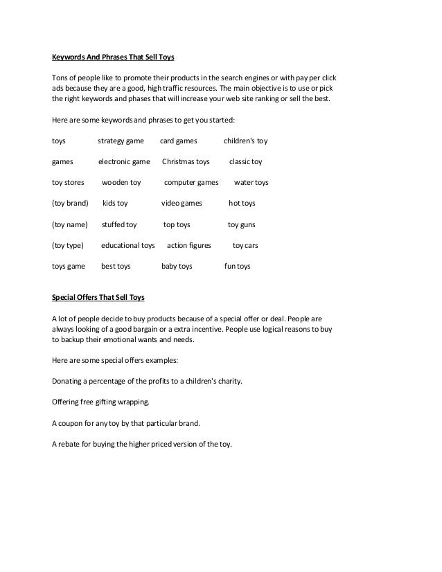 Keywords And Phrases That Sell Toys
Tons of people like to promote their products in the search engines or with pay per click
ads because they are a good, high traffic resources. The main objective is to use or pick
the right keywords and phases that will increase your web site ranking or sell the best.
Here are some keywords and phrases to get you started:
toys strategy game card games children's toy
games electronic game Christmas toys classic toy
toy stores wooden toy computer games water toys
(toy brand) kids toy video games hot toys
(toy name) stuffed toy top toys toy guns
(toy type) educational toys action figures toy cars
toys game best toys baby toys fun toys
Special Offers That Sell Toys
A lot of people decide to buy products because of a special offer or deal. People are
always looking of a good bargain or a extra incentive. People use logical reasons to buy
to backup their emotional wants and needs.
Here are some special offers examples:
Donating a percentage of the profits to a children's charity.
Offering free gifting wrapping.
A coupon for any toy by that particular brand.
A rebate for buying the higher priced version of the toy.
 