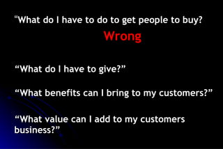 “ What do I have to do to get people to buy? Wrong “ What do I have to give?” “ What benefits can I bring to my customers?” “ What value can I add to my customers business?” 