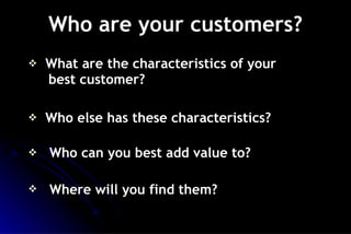 Who are your customers? What are the characteristics of your    best customer? Who else has these characteristics? Who can you best add value to? Where will you find them?   