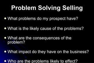 Problem Solving Selling What problems do my prospect have? What is the likely cause of the problems? What are the consequences of the problem? What impact do they have on the business? Who are the problems likely to effect?     