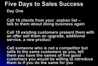 Five Days to Sales Success Day One Call 10 clients from your  orphan list –  talk to them about doing business again Call 10 existing customers present them with an offer sell them an upgrade, additional service, a new product Call someone who is not a competitor but sells to the same customers as you, tell them you have the names of five good customers you would be willing to introduce them to if you do the same for you 
