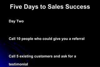 Five Days to Sales Success Day Two Call 10 people who could give you a referral Call 5 existing customers and ask for a testimonial Send an introductory letter to 10 prospects  you would really like to do business with   