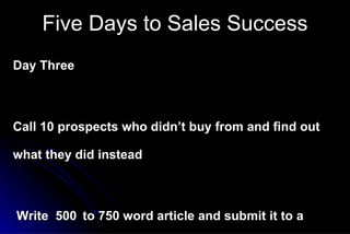 Day Three Call 10 prospects who didn’t buy from and find out what they did instead Write  500   to 750 word article and submit it to a business magazine Make all your customer follow-up calls to-day   Five Days to Sales Success 