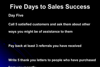 Five Days to Sales Success Day Five Call 5 satisfied customers and ask them about other ways you might be of assistance to them Pay back at least 3 referrals you have received  Write 5 thank you letters to people who have purchased from you recently Find 2 networking events that you can attend in the next 10 days where prospects will be Make all your customer follow-up calls to-day 