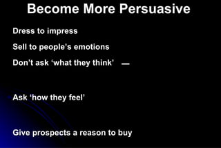 Become More Persuasive   Dress to impress Sell to people’s emotions Don’t ask ‘what they think’   _  Ask ‘how they feel’ Give prospects a reason to buy Use embedded suggestions Answer Objections in   a positive manner Feel  Felt   Found   