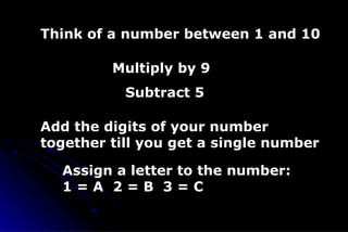 Think of a number between 1 and 10 Multiply by 9 Add the digits of your number together till you get a single number Subtract 5 Assign a letter to the number: 1 = A  2 = B  3 = C 
