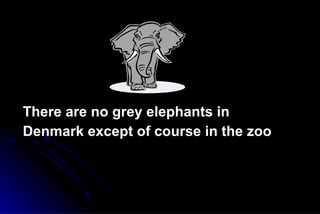 There are no grey elephants in Denmark except of course in the zoo 