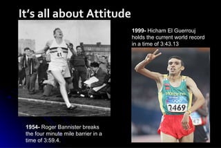 It’s all about Attitude 1999-  Hicham El Guerrouj holds the current world record in a time of 3:43.13  1954-  Roger Bannister breaks the four minute mile barrier in a time of 3:59.4.  