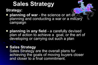 Sales Strategy Strategy:   planning of war  - the science or art of planning and conducting a war or a military campaign  planning in any field  - a carefully devised plan of action to achieve a  goal, or the art of developing or carrying out such a plan Sales Strategy Sales Strategy are the overall plans for achieving the goals of moving buyers closer and closer to a final commitment.  