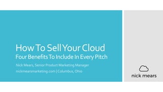 HowToSellYourCloud
FourBenefitsToIncludeInEveryPitch
Nick Mears, Senior Product Marketing Manager
nickmearsmarketing.com | Columbus, Ohio
 