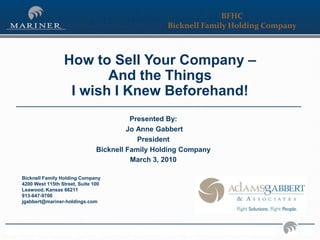 BFHC
                                                                                               Bicknell Family Holding Company



                                 How to Sell Your Company –
                                        And the Things
                                  I wish I Knew Beforehand!
                                                              Presented By:
                                                             Jo Anne Gabbert
                                                                President
                                                    Bicknell Family Holding Company
                                                              March 3, 2010

        Bicknell Family Holding Company
        4200 West 115th Street, Suite 100
        Leawood, Kansas 66211
        913-647-9700
        jgabbert@mariner-holdings.com




We desire to breed a culture of continual process improvement, hiring the best people, building the best processes, and measuring those processes continually.   1
 