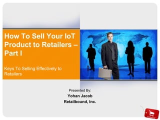 How To Sell Your IoT
Product to Retailers –
Part I
Keys To Selling Effectively to
Retailers
Presented By:
Yohan Jacob
Retailbound, Inc.
 