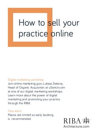 Digital marketing workshop
Join online marketing guru Lukasz Zelezny,
Head of Organic Acquisition at uSwitch.com
at one of our digital marketing workshops.
Learn more about the power of digital
marketing and promoting your practice
through the RIBA.
Free event
Places are limited so early booking
is recommended.
How to sell your
practice online
 