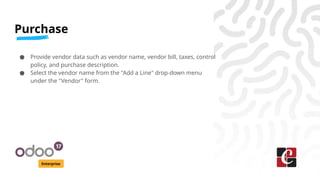 Purchase
Enterprise
● Provide vendor data such as vendor name, vendor bill, taxes, control
policy, and purchase description.
● Select the vendor name from the "Add a Line" drop-down menu
under the "Vendor" form.
 