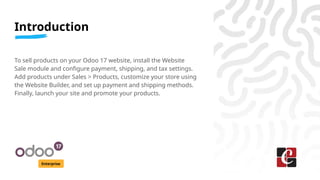 Introduction
Enterprise
To sell products on your Odoo 17 website, install the Website
Sale module and configure payment, shipping, and tax settings.
Add products under Sales > Products, customize your store using
the Website Builder, and set up payment and shipping methods.
Finally, launch your site and promote your products.
 
