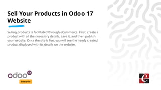 Sell Your Products in Odoo 17
Website
Enterprise
Selling products is facilitated through eCommerce. First, create a
product with all the necessary details, save it, and then publish
your website. Once the site is live, you will see the newly created
product displayed with its details on the website.
 
