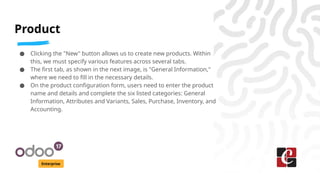 Product
Enterprise
● Clicking the "New" button allows us to create new products. Within
this, we must specify various features across several tabs.
● The first tab, as shown in the next image, is "General Information,"
where we need to fill in the necessary details.
● On the product configuration form, users need to enter the product
name and details and complete the six listed categories: General
Information, Attributes and Variants, Sales, Purchase, Inventory, and
Accounting.
 