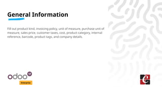 General Information
Enterprise
Fill out product kind, invoicing policy, unit of measure, purchase unit of
measure, sales price, customer taxes, cost, product category, internal
reference, barcode, product tags, and company details.
 