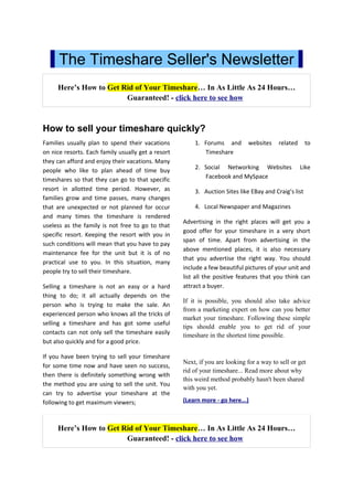 The Timeshare Seller's Newsletter
     Here’s How to Get Rid of Your Timeshare… In As Little As 24 Hours…
                        Guaranteed! - click here to see how



How to sell your timeshare quickly?
Families usually plan to spend their vacations          1. Forums and         websites    related     to
on nice resorts. Each family usually get a resort          Timeshare
they can afford and enjoy their vacations. Many
                                                        2. Social Networking Websites               Like
people who like to plan ahead of time buy
timeshares so that they can go to that specific            Facebook and MySpace
resort in allotted time period. However, as             3. Auction Sites like EBay and Craig’s list
families grow and time passes, many changes
that are unexpected or not planned for occur            4. Local Newspaper and Magazines
and many times the timeshare is rendered
                                                    Advertising in the right places will get you a
useless as the family is not free to go to that
                                                    good offer for your timeshare in a very short
specific resort. Keeping the resort with you in
                                                    span of time. Apart from advertising in the
such conditions will mean that you have to pay
                                                    above mentioned places, it is also necessary
maintenance fee for the unit but it is of no
                                                    that you advertise the right way. You should
practical use to you. In this situation, many
                                                    include a few beautiful pictures of your unit and
people try to sell their timeshare.
                                                    list all the positive features that you think can
Selling a timeshare is not an easy or a hard        attract a buyer.
thing to do; it all actually depends on the
                                                    If it is possible, you should also take advice
person who is trying to make the sale. An
                                                    from a marketing expert on how can you better
experienced person who knows all the tricks of
                                                    market your timeshare. Following these simple
selling a timeshare and has got some useful
                                                    tips should enable you to get rid of your
contacts can not only sell the timeshare easily     timeshare in the shortest time possible.
but also quickly and for a good price.

If you have been trying to sell your timeshare
                                                    Next, if you are looking for a way to sell or get
for some time now and have seen no success,
                                                    rid of your timeshare... Read more about why
then there is definitely something wrong with
                                                    this weird method probably hasn't been shared
the method you are using to sell the unit. You
                                                    with you yet.
can try to advertise your timeshare at the
following to get maximum viewers;                   (Learn more - go here...)



     Here’s How to Get Rid of Your Timeshare… In As Little As 24 Hours…
                        Guaranteed! - click here to see how
 