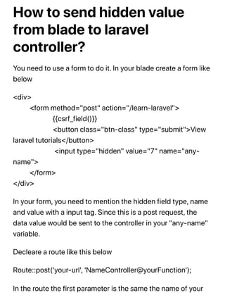 How to send hidden value
from blade to laravel
controller?
You need to use a form to do it. In your blade create a form like
below
<div>
<form method="post" action="/learn-laravel">
{{csrf_field()}}
<button class="btn-class" type="submit">View
laravel tutorials</button>
<input type="hidden" value="7" name="any-
name">
</form>
</div>
In your form, you need to mention the hidden field type, name
and value with a input tag. Since this is a post request, the
data value would be sent to the controller in your "any-name"
variable.
Decleare a route like this below
Route::post('your-url', 'NameController@yourFunction');
In the route the first parameter is the same the name of your
 