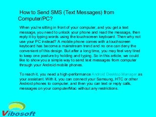 How to Send SMS (Text Messages) from
Computer/PC?
When you're sitting in front of your computer, and you get a text
message, you need to unlock your phone and read the message, then
reply it by typing words using the touchscreen keyboard. Then why not
use your PC instead? A mobile phone comes with a touchscreen
keyboard has become a mainstream trend and no one can deny the
convenient of this design. But after a long time, you may feel very tired
to keep one posture by holding and typing. So in this article, we could
like to show you a simple way to send text messages from computer
through your Android mobile phones.
To reach it, you need a high-performance Android Desktop Manager as
your assistant. With it, you can connect your Samsung, HTC or other
Android phones to computer, and then you can text or reply calls,
messages on your computer/Mac without any restrictions.
 