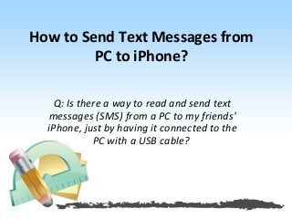 How to Send Text Messages from 
PC to iPhone? 
Q: Is there a way to read and send text 
messages (SMS) from a PC to my friends' 
iPhone, just by having it connected to the 
PC with a USB cable? 
 