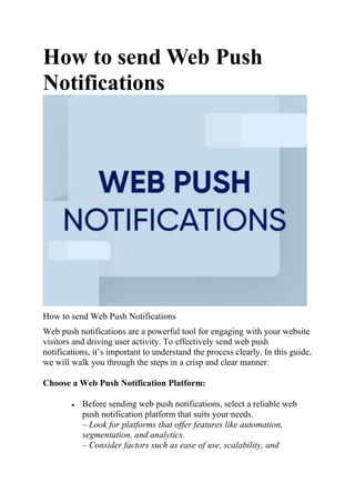 How to send Web Push
Notifications
How to send Web Push Notifications
Web push notifications are a powerful tool for engaging with your website
visitors and driving user activity. To effectively send web push
notifications, it’s important to understand the process clearly. In this guide,
we will walk you through the steps in a crisp and clear manner:
Choose a Web Push Notification Platform:
 Before sending web push notifications, select a reliable web
push notification platform that suits your needs.
– Look for platforms that offer features like automation,
segmentation, and analytics.
– Consider factors such as ease of use, scalability, and
 