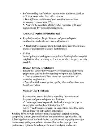  Before sending notifications to your entire audience, conduct
A/B tests to optimize their effectiveness.
– Test different variations of your notifications such as
messaging, content, and CTAs.
*- Analyze the results to identify what resonates with your
audience and drives higher engagement.
Analyze & Optimize Performance:
 Regularly analyze the performance of your web push
notifications and make necessary adjustments.
 -* Track metrics such as click-through rates, conversion rates,
and user engagement to assess performance.
 Utilize
theanalyticsprovidedbyyourwebpushnotificationplatformtogaini
nsightsinto what’ working well and areas where improvement is
needed.
Respect Privacy Regulations:
 Ensure that you comply with privacy regulations and obtain
proper user consent before sending web push notifications.
– Clearly communicate how users can opt-in or out of
receiving notifications.
– Provide a link to your privacy policy that outlines how you
handle user data.
Monitor User Feedback:
Pay attention to user feedback regarding the content and
frequency of your web push notifications.
-* Encourage users to provide feedback through surveys or
ratingoptionswithinthenotificationitself.*
Actively address any concerns or suggestions raised by users
for an improved notification experience.
Sending effective web push notifications requires careful planning,
compelling content, personalization, and continuous optimization. By
following these steps outlined above, you can create engaging messages
that resonate with your website visitors. Remember to respect user
preferences, optimize based on performance analysis, and ensure
 