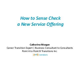 How to Sense Check
a New Service Offering
Catherine Morgan
Career Transition Expert | Business Consultant to Consultants
Point A to Point B Transitions Inc.
 