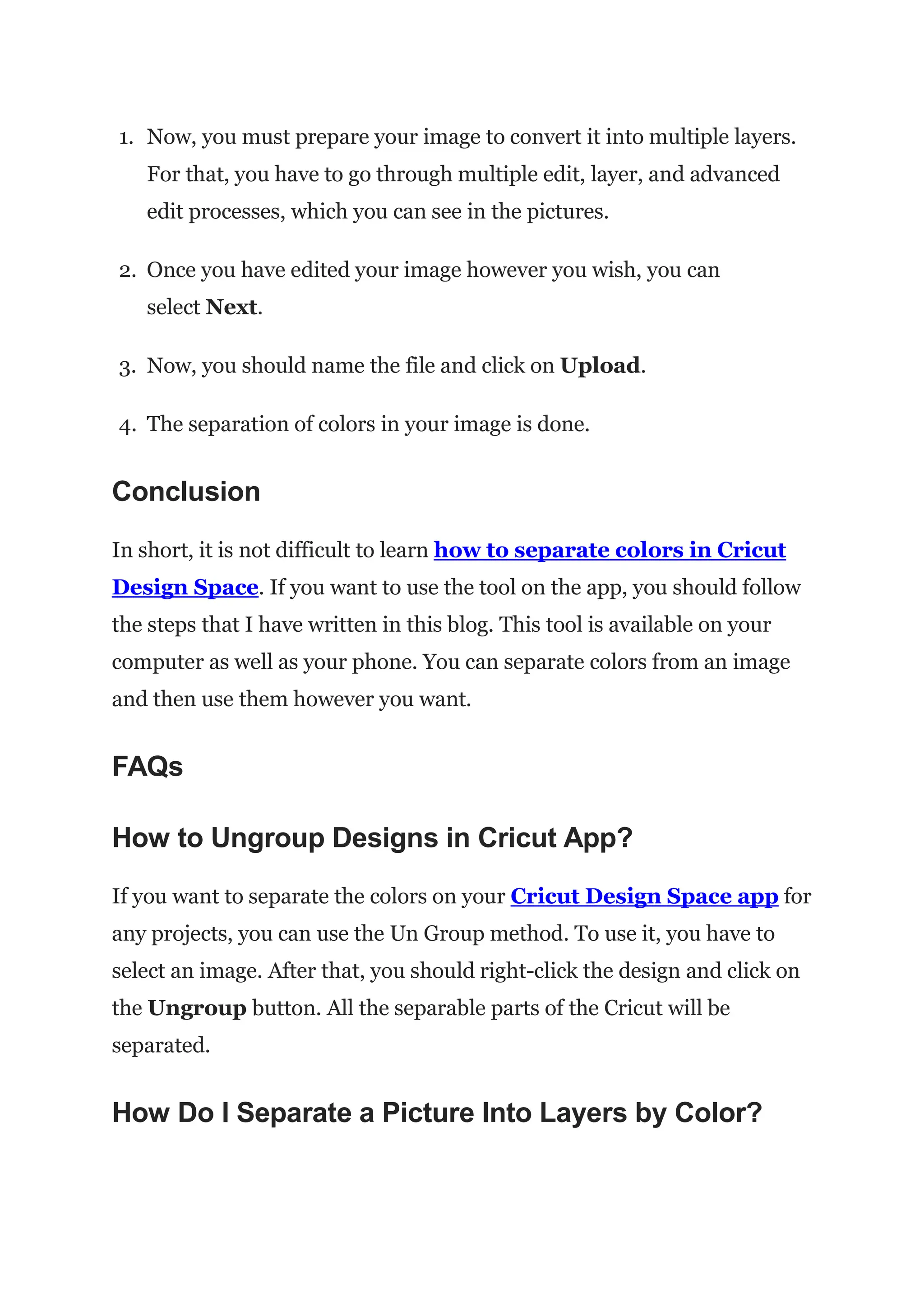 1. Now, you must prepare your image to convert it into multiple layers.
For that, you have to go through multiple edit, layer, and advanced
edit processes, which you can see in the pictures.
2. Once you have edited your image however you wish, you can
select Next.
3. Now, you should name the file and click on Upload.
4. The separation of colors in your image is done.
Conclusion
In short, it is not difficult to learn how to separate colors in Cricut
Design Space. If you want to use the tool on the app, you should follow
the steps that I have written in this blog. This tool is available on your
computer as well as your phone. You can separate colors from an image
and then use them however you want.
FAQs
How to Ungroup Designs in Cricut App?
If you want to separate the colors on your Cricut Design Space app for
any projects, you can use the Un Group method. To use it, you have to
select an image. After that, you should right-click the design and click on
the Ungroup button. All the separable parts of the Cricut will be
separated.
How Do I Separate a Picture Into Layers by Color?
 