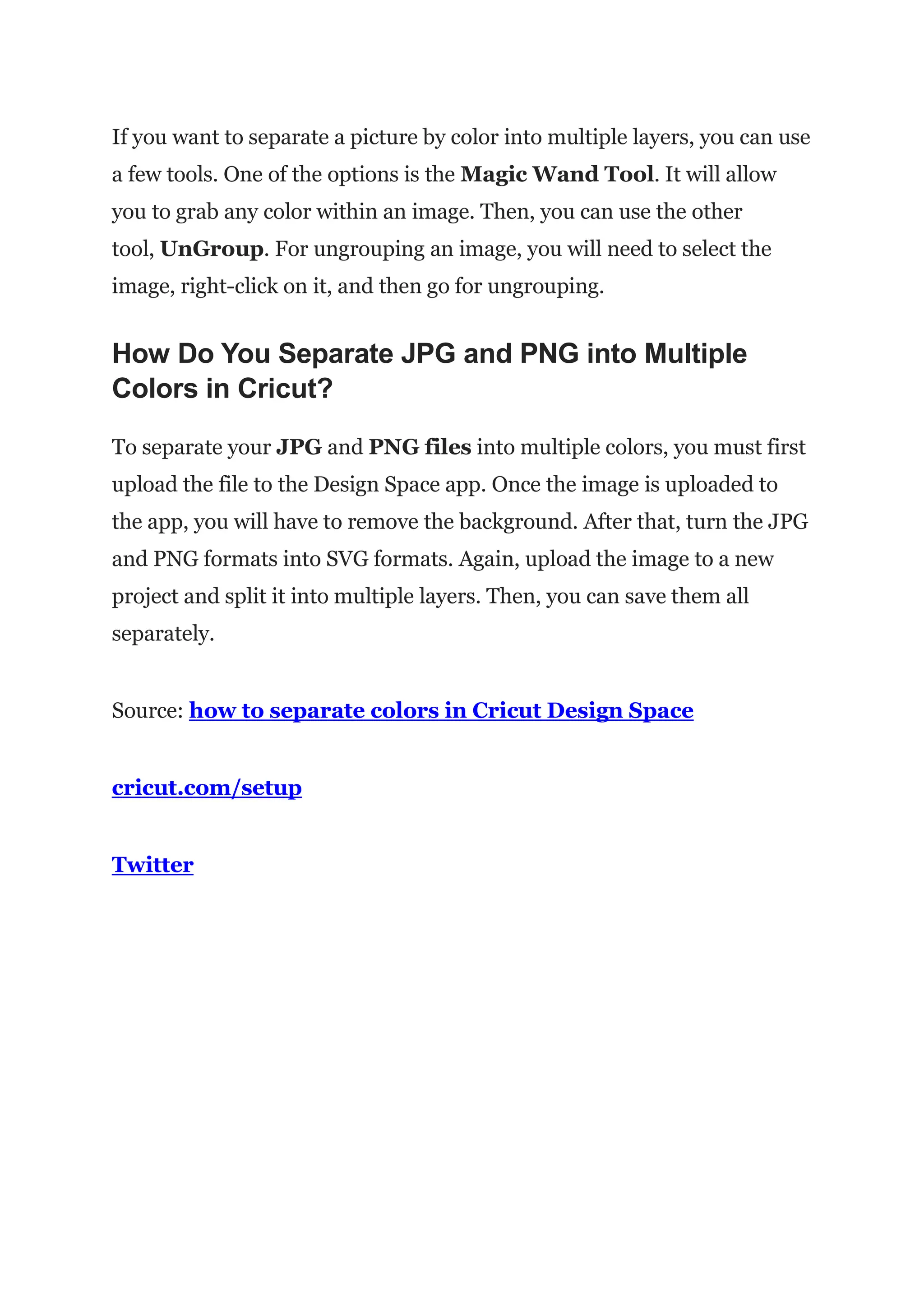 If you want to separate a picture by color into multiple layers, you can use
a few tools. One of the options is the Magic Wand Tool. It will allow
you to grab any color within an image. Then, you can use the other
tool, UnGroup. For ungrouping an image, you will need to select the
image, right-click on it, and then go for ungrouping.
How Do You Separate JPG and PNG into Multiple
Colors in Cricut?
To separate your JPG and PNG files into multiple colors, you must first
upload the file to the Design Space app. Once the image is uploaded to
the app, you will have to remove the background. After that, turn the JPG
and PNG formats into SVG formats. Again, upload the image to a new
project and split it into multiple layers. Then, you can save them all
separately.
Source: how to separate colors in Cricut Design Space
cricut.com/setup
Twitter
 