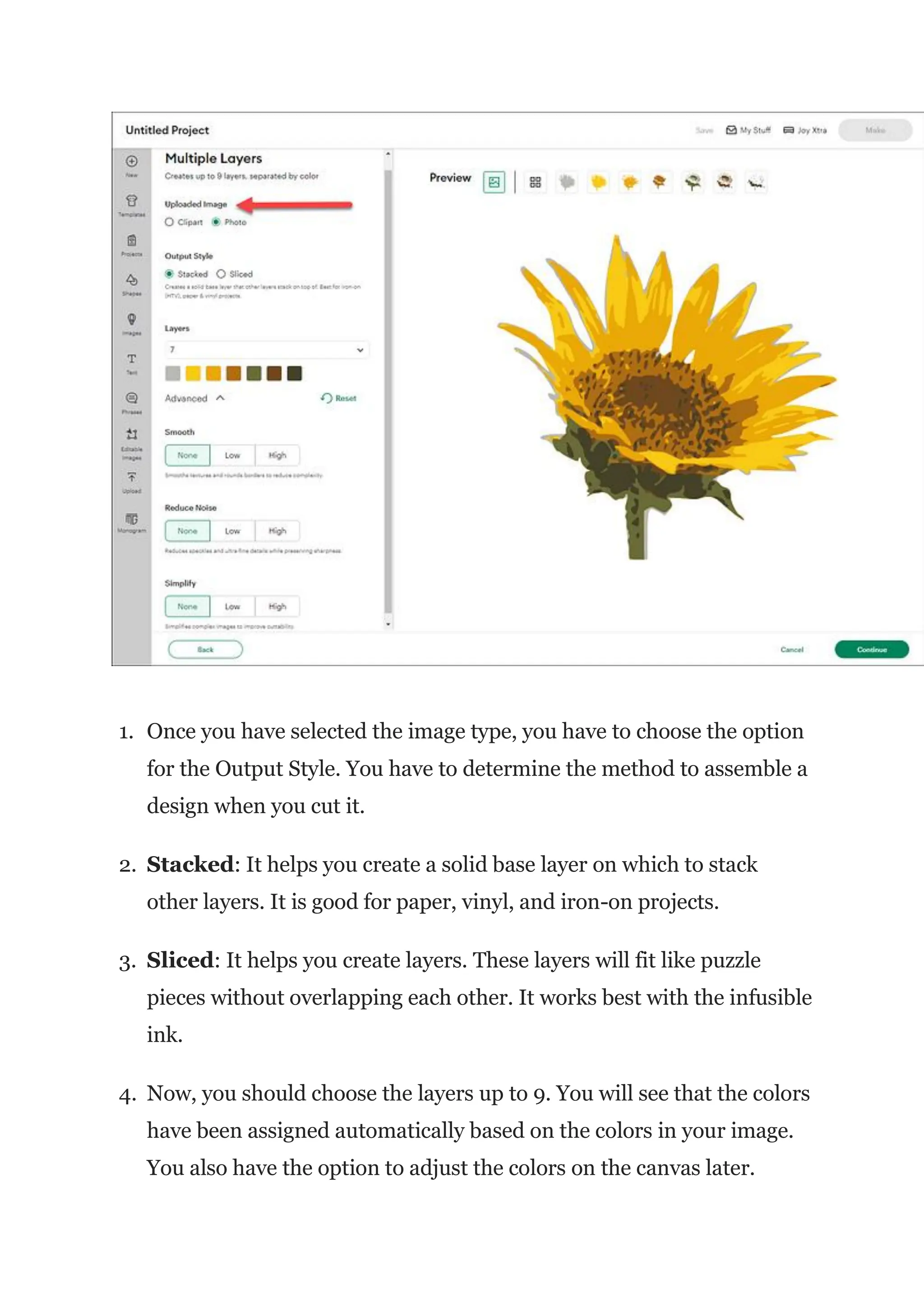 1. Once you have selected the image type, you have to choose the option
for the Output Style. You have to determine the method to assemble a
design when you cut it.
2. Stacked: It helps you create a solid base layer on which to stack
other layers. It is good for paper, vinyl, and iron-on projects.
3. Sliced: It helps you create layers. These layers will fit like puzzle
pieces without overlapping each other. It works best with the infusible
ink.
4. Now, you should choose the layers up to 9. You will see that the colors
have been assigned automatically based on the colors in your image.
You also have the option to adjust the colors on the canvas later.
 