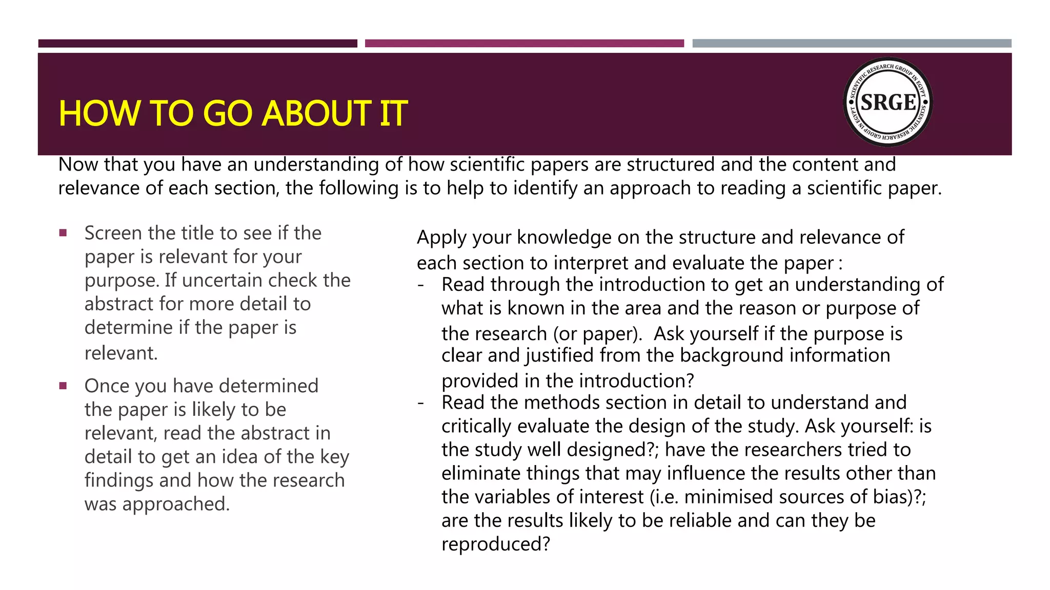 HOW TO GO ABOUT IT
 Screen the title to see if the
paper is relevant for your
purpose. If uncertain check the
abstract for more detail to
determine if the paper is
relevant.
 Once you have determined
the paper is likely to be
relevant, read the abstract in
detail to get an idea of the key
findings and how the research
was approached.
Now that you have an understanding of how scientific papers are structured and the content and
relevance of each section, the following is to help to identify an approach to reading a scientific paper.
Apply your knowledge on the structure and relevance of
each section to interpret and evaluate the paper :
- Read through the introduction to get an understanding of
what is known in the area and the reason or purpose of
the research (or paper). Ask yourself if the purpose is
clear and justified from the background information
provided in the introduction?
- Read the methods section in detail to understand and
critically evaluate the design of the study. Ask yourself: is
the study well designed?; have the researchers tried to
eliminate things that may influence the results other than
the variables of interest (i.e. minimised sources of bias)?;
are the results likely to be reliable and can they be
reproduced?
 