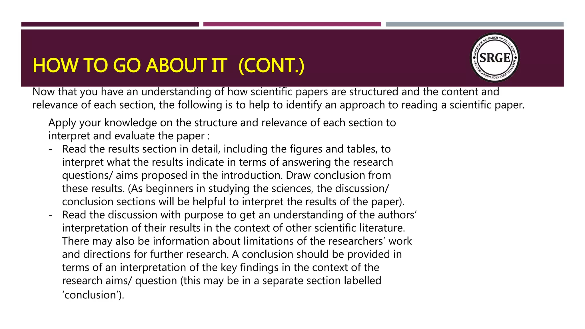 HOW TO GO ABOUT IT (CONT.)
Now that you have an understanding of how scientific papers are structured and the content and
relevance of each section, the following is to help to identify an approach to reading a scientific paper.
Apply your knowledge on the structure and relevance of each section to
interpret and evaluate the paper :
- Read the results section in detail, including the figures and tables, to
interpret what the results indicate in terms of answering the research
questions/ aims proposed in the introduction. Draw conclusion from
these results. (As beginners in studying the sciences, the discussion/
conclusion sections will be helpful to interpret the results of the paper).
- Read the discussion with purpose to get an understanding of the authors’
interpretation of their results in the context of other scientific literature.
There may also be information about limitations of the researchers’ work
and directions for further research. A conclusion should be provided in
terms of an interpretation of the key findings in the context of the
research aims/ question (this may be in a separate section labelled
‘conclusion’).
 