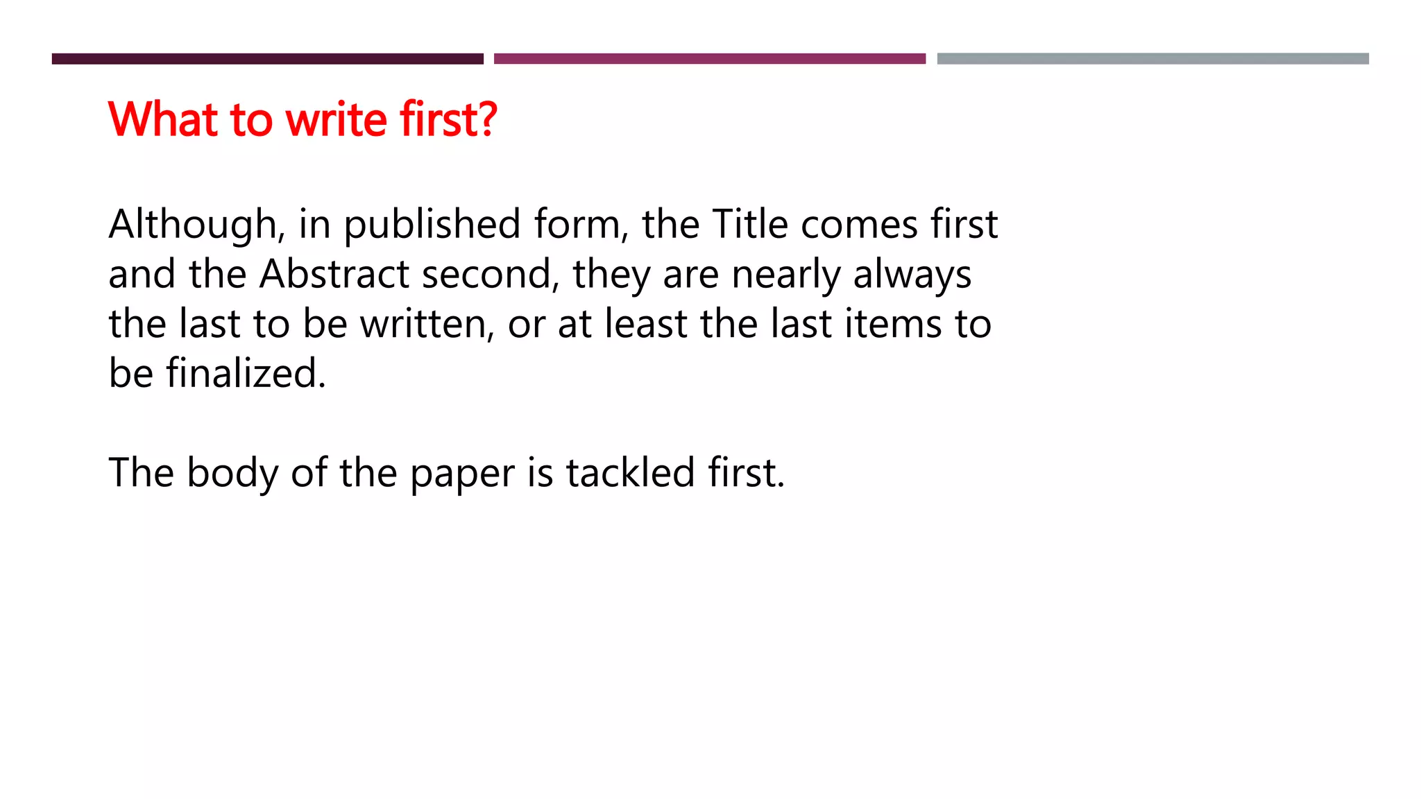 What to write first?
Although, in published form, the Title comes first
and the Abstract second, they are nearly always
the last to be written, or at least the last items to
be finalized.
The body of the paper is tackled first.
 