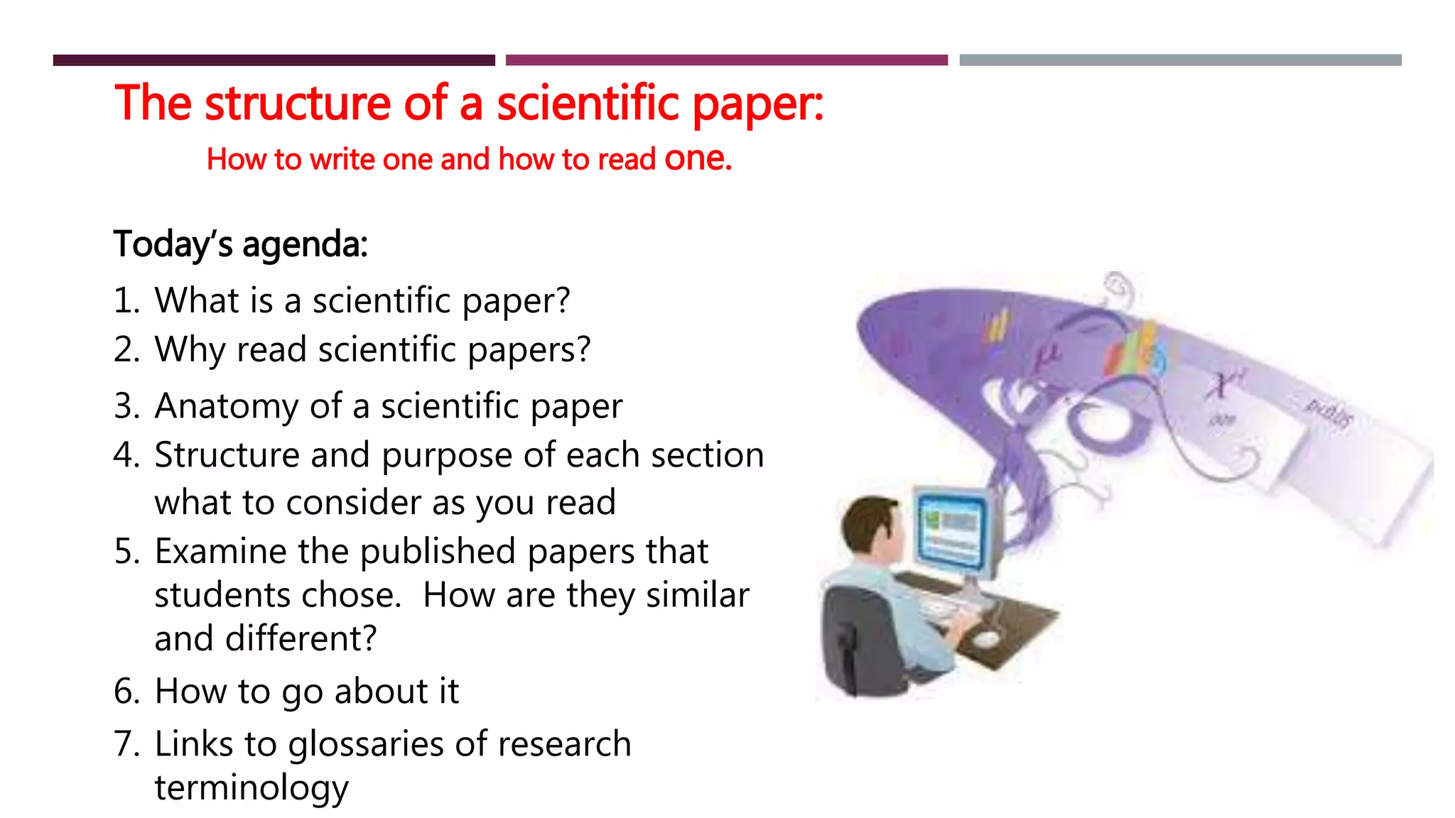 The structure of a scientific paper:
How to write one and how to read one.
Today’s agenda:
1. What is a scientific paper?
2. Why read scientific papers?
3. Anatomy of a scientific paper
4. Structure and purpose of each section
what to consider as you read
5. Examine the published papers that
students chose. How are they similar
and different?
6. How to go about it
7. Links to glossaries of research
terminology
 