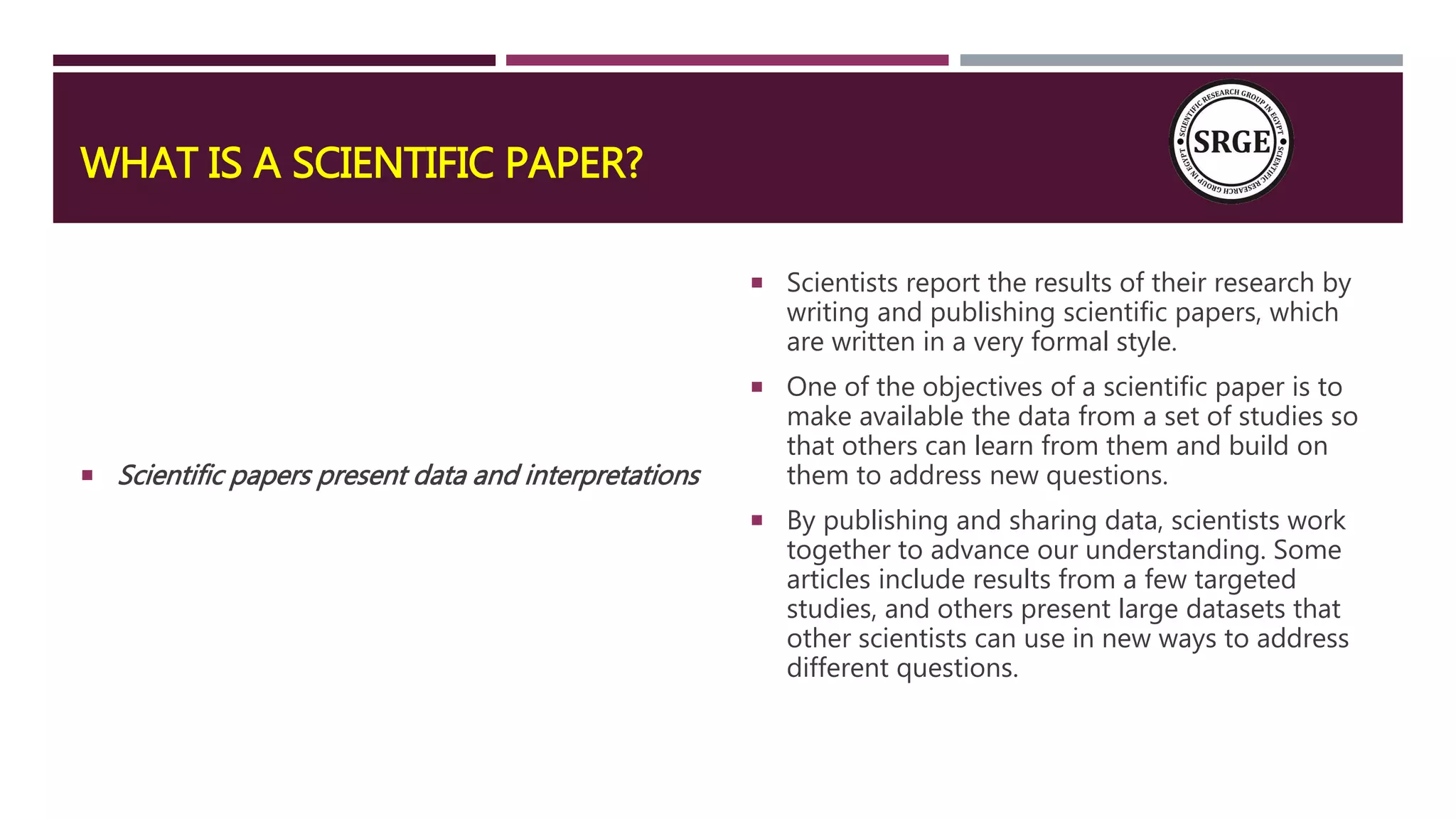 WHAT IS A SCIENTIFIC PAPER?
 Scientific papers present data and interpretations
 Scientists report the results of their research by
writing and publishing scientific papers, which
are written in a very formal style.
 One of the objectives of a scientific paper is to
make available the data from a set of studies so
that others can learn from them and build on
them to address new questions.
 By publishing and sharing data, scientists work
together to advance our understanding. Some
articles include results from a few targeted
studies, and others present large datasets that
other scientists can use in new ways to address
different questions.
 