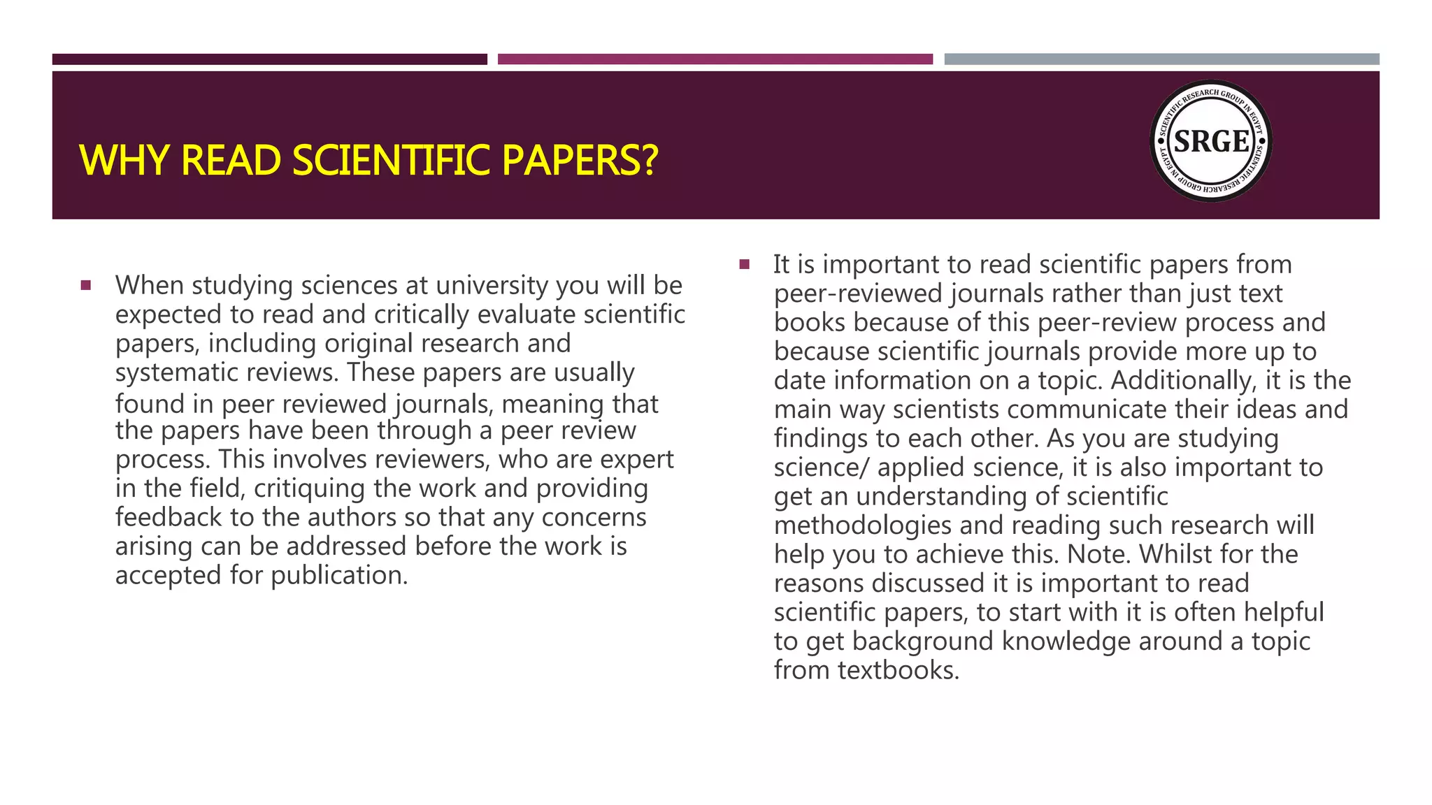 WHY READ SCIENTIFIC PAPERS?
 When studying sciences at university you will be
expected to read and critically evaluate scientific
papers, including original research and
systematic reviews. These papers are usually
found in peer reviewed journals, meaning that
the papers have been through a peer review
process. This involves reviewers, who are expert
in the field, critiquing the work and providing
feedback to the authors so that any concerns
arising can be addressed before the work is
accepted for publication.
 It is important to read scientific papers from
peer-reviewed journals rather than just text
books because of this peer-review process and
because scientific journals provide more up to
date information on a topic. Additionally, it is the
main way scientists communicate their ideas and
findings to each other. As you are studying
science/ applied science, it is also important to
get an understanding of scientific
methodologies and reading such research will
help you to achieve this. Note. Whilst for the
reasons discussed it is important to read
scientific papers, to start with it is often helpful
to get background knowledge around a topic
from textbooks.
 