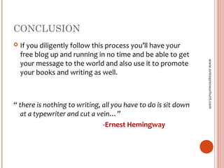 CONCLUSION
 If you diligently follow this process you’ll have your
free blog up and running in no time and be able to get
your message to the world and also use it to promote
your books and writing as well.
“ there is nothing to writing, all you have to do is sit down
at a typewriter and cut a vein…”
-Ernest Hemingway
www.entrepreneurhunt.com
 