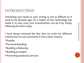 INTRODUCTION
Promoting your book or your writing is not as difficult as it
used to be decades ago. As a matter of fact technology has
made it so easy even your Grandmother can do it by simply
following the basic steps.
I have always stressed the fact that we write for different
reasons but we can summarize it into 5 basic reasons.
Royalty
Personal Branding
Building a following
Building an empire
Promoting products/ services
www.entrepreneurhunt.com
 
