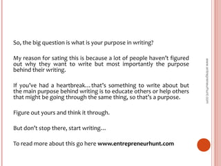 So, the big question is what is your purpose in writing?
My reason for sating this is because a lot of people haven’t figured
out why they want to write but most importantly the purpose
behind their writing.
If you’ve had a heartbreak…that’s something to write about but
the main purpose behind writing is to educate others or help others
that might be going through the same thing, so that’s a purpose.
Figure out yours and think it through.
But don’t stop there, start writing…
To read more about this go here www.entrepreneurhunt.com
www.entrepreneurhunt.com
 