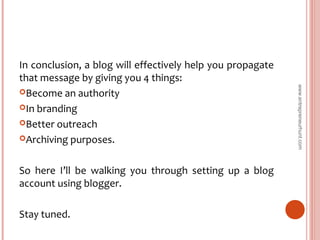 In conclusion, a blog will effectively help you propagate
that message by giving you 4 things:
Become an authority
In branding
Better outreach
Archiving purposes.
So here I’ll be walking you through setting up a blog
account using blogger.
Stay tuned.
www.entrepreneurhunt.com
 